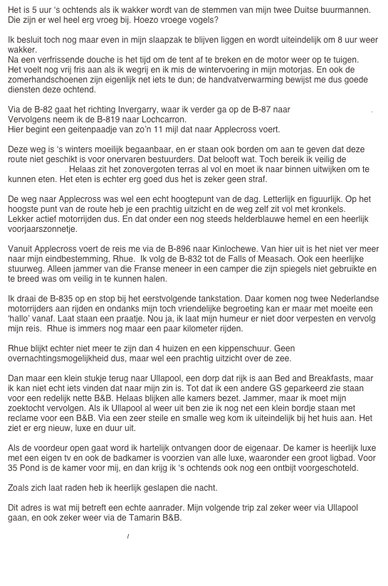 Het is 5 uur ‘s ochtends als ik wakker wordt van de stemmen van mijn twee Duitse buurmannen. Die zijn er wel heel erg vroeg bij. Hoezo vroege vogels?

Ik besluit toch nog maar even in mijn slaapzak te blijven liggen en wordt uiteindelijk om 8 uur weer wakker.
Na een verfrissende douche is het tijd om de tent af te breken en de motor weer op te tuigen.
Het voelt nog vrij fris aan als ik wegrij en ik mis de wintervoering in mijn motorjas. En ook de zomerhandschoenen zijn eigenlijk net iets te dun; de handvatverwarming bewijst me dus goede diensten deze ochtend.

Via de B-82 gaat het richting Invergarry, waar ik verder ga op de B-87 naar Eilean Donan Castle. Vervolgens neem ik de B-819 naar Lochcarron.
Hier begint een geitenpaadje van zo’n 11 mijl dat naar Applecross voert.

Deze weg is ‘s winters moeilijk begaanbaar, en er staan ook borden om aan te geven dat deze route niet geschikt is voor onervaren bestuurders. Dat belooft wat. Toch bereik ik veilig de Applecross Inn. Helaas zit het zonovergoten terras al vol en moet ik naar binnen uitwijken om te kunnen eten. Het eten is echter erg goed dus het is zeker geen straf.

De weg naar Applecross was wel een echt hoogtepunt van de dag. Letterlijk en figuurlijk. Op het hoogste punt van de route heb je een prachtig uitzicht en de weg zelf zit vol met kronkels.
Lekker actief motorrijden dus. En dat onder een nog steeds helderblauwe hemel en een heerlijk voorjaarszonnetje.

Vanuit Applecross voert de reis me via de B-896 naar Kinlochewe. Van hier uit is het niet ver meer naar mijn eindbestemming, Rhue.  Ik volg de B-832 tot de Falls of Measach. Ook een heerlijke stuurweg. Alleen jammer van die Franse meneer in een camper die zijn spiegels niet gebruikte en te breed was om veilig in te kunnen halen.

Ik draai de B-835 op en stop bij het eerstvolgende tankstation. Daar komen nog twee Nederlandse motorrijders aan rijden en ondanks mijn toch vriendelijke begroeting kan er maar met moeite een ‘hallo’ vanaf. Laat staan een praatje. Nou ja, ik laat mijn humeur er niet door verpesten en vervolg mijn reis.  Rhue is immers nog maar een paar kilometer rijden.

Rhue blijkt echter niet meer te zijn dan 4 huizen en een kippenschuur. Geen overnachtingsmogelijkheid dus, maar wel een prachtig uitzicht over de zee.

Dan maar een klein stukje terug naar Ullapool, een dorp dat rijk is aan Bed and Breakfasts, maar ik kan niet echt iets vinden dat naar mijn zin is. Tot dat ik een andere GS geparkeerd zie staan voor een redelijk nette B&B. Helaas blijken alle kamers bezet. Jammer, maar ik moet mijn zoektocht vervolgen. Als ik Ullapool al weer uit ben zie ik nog net een klein bordje staan met reclame voor een B&B. Via een zeer steile en smalle weg kom ik uiteindelijk bij het huis aan. Het ziet er erg nieuw, luxe en duur uit. 

Als de voordeur open gaat word ik hartelijk ontvangen door de eigenaar. De kamer is heerlijk luxe met een eigen tv en ook de badkamer is voorzien van alle luxe, waaronder een groot ligbad. Voor 35 Pond is de kamer voor mij, en dan krijg ik ‘s ochtends ook nog een ontbijt voorgeschoteld.

Zoals zich laat raden heb ik heerlijk geslapen die nacht.

Dit adres is wat mij betreft een echte aanrader. Mijn volgende trip zal zeker weer via Ullapool gaan, en ook zeker weer via de Tamarin B&B.

http://www.tamarinullapool.com/


naar dag 5