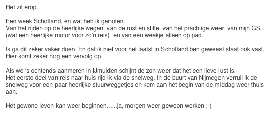 Het zit erop.

Een week Schotland, en wat heb ik genoten.
Van het rijden op de heerlijke wegen, van de rust en stilte, van het prachtige weer, van mijn GS (wat een heerlijke motor voor zo’n reis), en van een weekje alleen op pad.

Ik ga dit zeker vaker doen. En dat ik niet voor het laatst in Schotland ben geweest staat ook vast.
Hier komt zeker nog een vervolg op.

Als we ‘s ochtends aanmeren in IJmuiden schijnt de zon weer dat het een lieve lust is.
Het eerste deel van reis naar huis rijd ik via de snelweg. In de buurt van Nijmegen verruil ik de snelweg voor een paar heerlijke stuurweggetjes en kom aan het begin van de middag weer thuis aan.

Het gewone leven kan weer beginnen......ja, morgen weer gewoon werken ;-)

Terug naar de startpagina